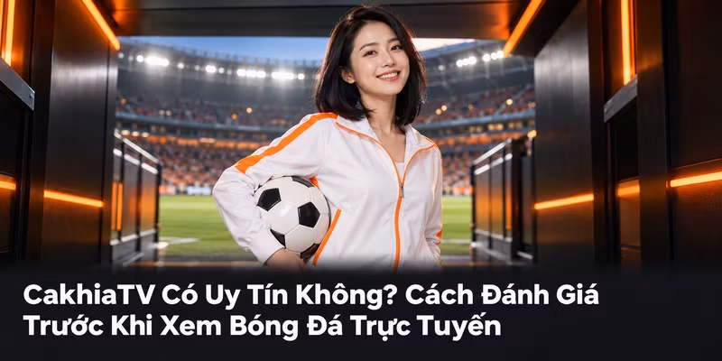 CakhiaTV Có Uy Tín Không? Cách Đánh Giá Trước Khi Xem Bóng Đá Trực Tuyến